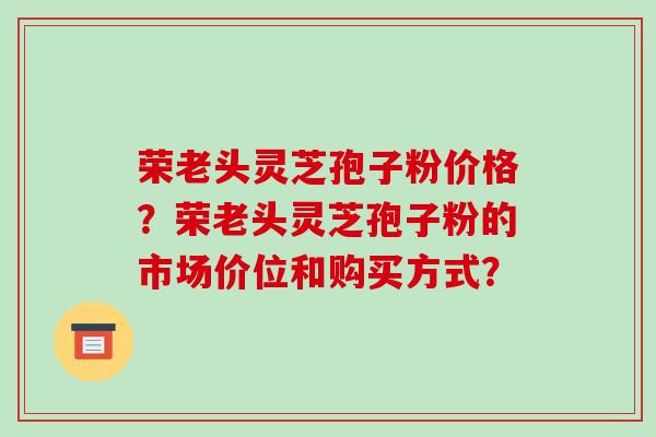荣老头灵芝孢子粉价格?荣老头灵芝孢子粉的市场价位和购买方式? 荣老头灵芝孢子粉价格?荣老头灵芝孢子粉的市场价位和购买方式?