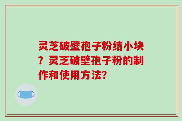 灵芝破壁孢子粉结小块?灵芝破壁孢子粉的制作和使用方法? 灵芝破壁孢子粉结小块?灵芝破壁孢子粉的制作和使用方法?