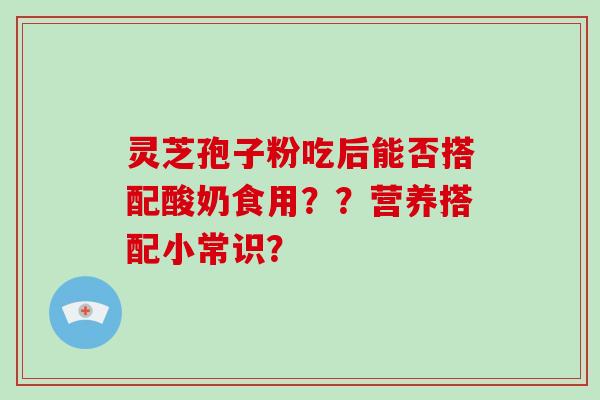 灵芝孢子粉吃后能否搭配酸奶食用？？营养搭配小常识？