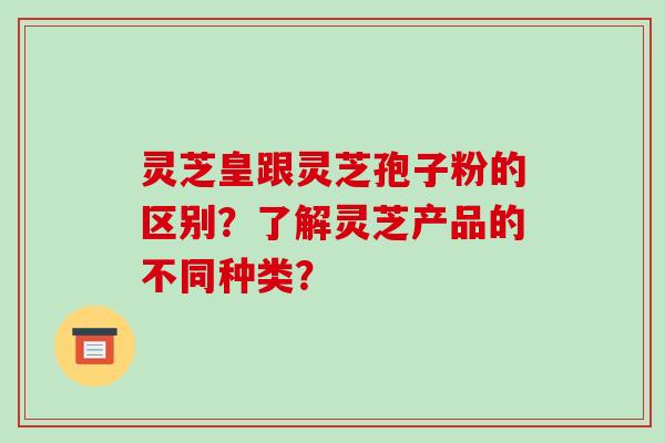 灵芝皇跟灵芝孢子粉的区别？了解灵芝产品的不同种类？