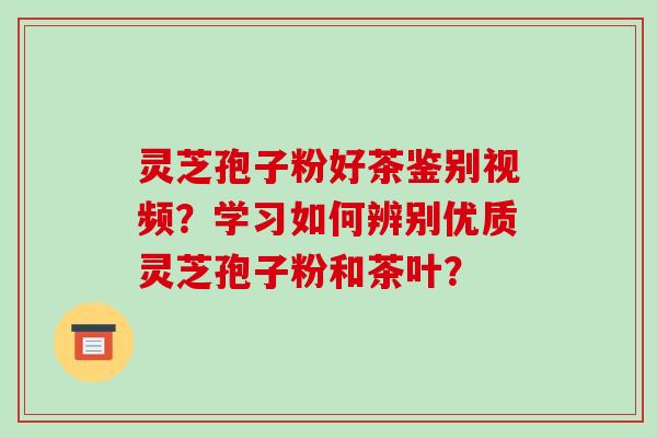 灵芝孢子粉好茶鉴别视频？学习如何辨别优质灵芝孢子粉和茶叶？