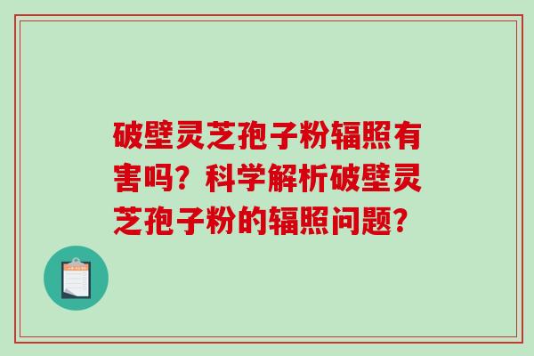 破壁灵芝孢子粉辐照有害吗？科学解析破壁灵芝孢子粉的辐照问题？