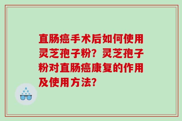 直肠癌手术后如何使用灵芝孢子粉？灵芝孢子粉对直肠癌康复的作用及使用方法？