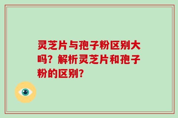 灵芝片与孢子粉区别大吗？解析灵芝片和孢子粉的区别？