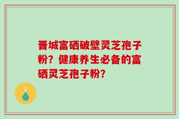 晋城富硒破壁灵芝孢子粉？健康养生必备的富硒灵芝孢子粉？