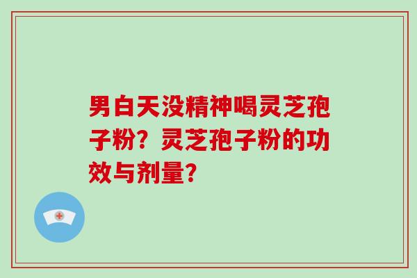男白天没精神喝灵芝孢子粉？灵芝孢子粉的功效与剂量？
