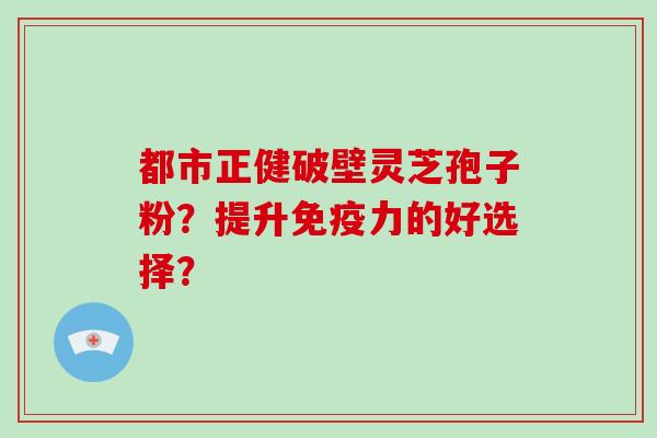 都市正健破壁灵芝孢子粉？提升免疫力的好选择？