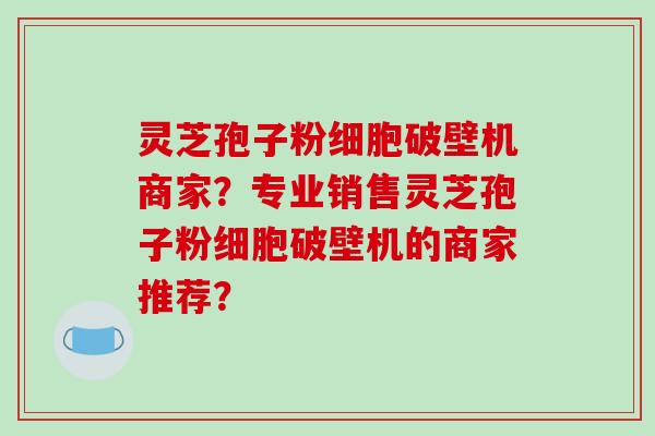 灵芝孢子粉细胞破壁机商家？专业销售灵芝孢子粉细胞破壁机的商家推荐？