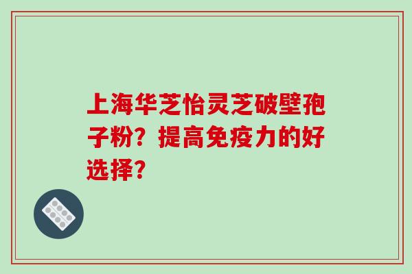 上海华芝怡灵芝破壁孢子粉？提高免疫力的好选择？