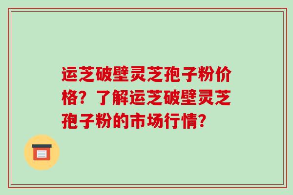 运芝破壁灵芝孢子粉价格？了解运芝破壁灵芝孢子粉的市场行情？