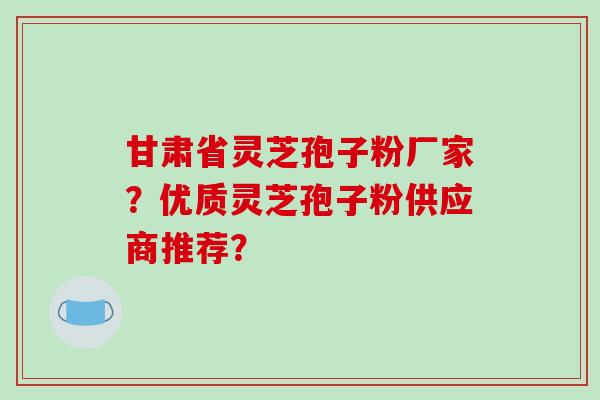 甘肃省灵芝孢子粉厂家？优质灵芝孢子粉供应商推荐？