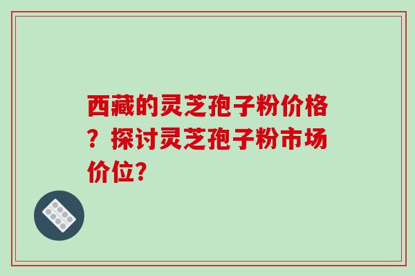 西藏的灵芝孢子粉价格？探讨灵芝孢子粉市场价位？