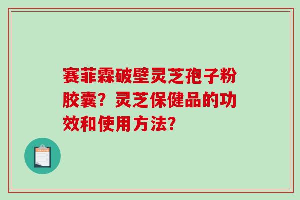 赛菲霖破壁灵芝孢子粉胶囊？灵芝保健品的功效和使用方法？