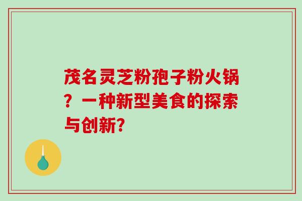 茂名灵芝粉孢子粉火锅？一种新型美食的探索与创新？