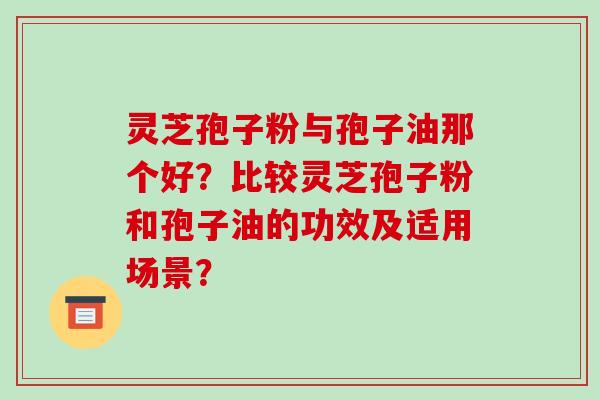 灵芝孢子粉与孢子油那个好？比较灵芝孢子粉和孢子油的功效及适用场景？
