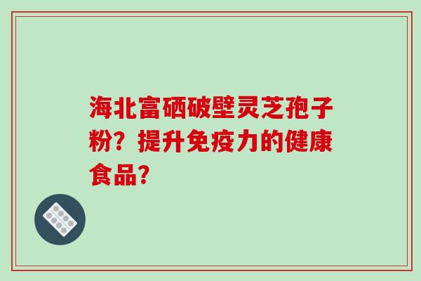 海北富硒破壁灵芝孢子粉？提升免疫力的健康食品？