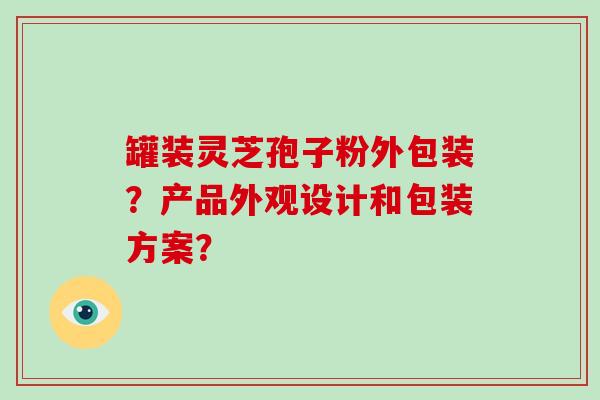 罐装灵芝孢子粉外包装？产品外观设计和包装方案？