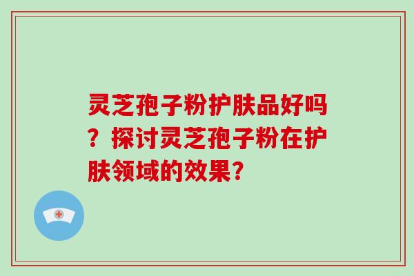 灵芝孢子粉护肤品好吗？探讨灵芝孢子粉在护肤领域的效果？