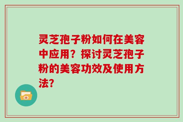 灵芝孢子粉如何在美容中应用？探讨灵芝孢子粉的美容功效及使用方法？