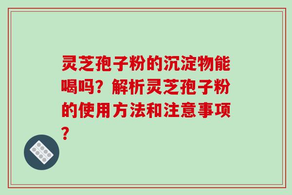 灵芝孢子粉的沉淀物能喝吗？解析灵芝孢子粉的使用方法和注意事项？