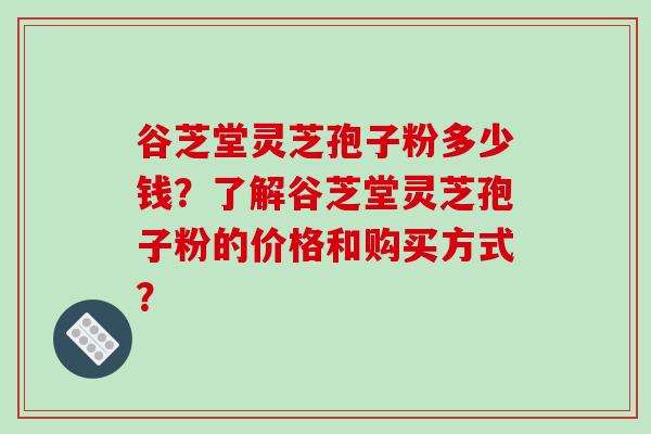 谷芝堂灵芝孢子粉多少钱？了解谷芝堂灵芝孢子粉的价格和购买方式？