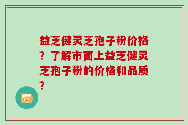 益芝健灵芝孢子粉价格？了解市面上益芝健灵芝孢子粉的价格和品质？