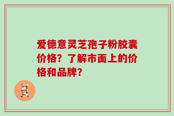 爱德意灵芝孢子粉胶囊价格？了解市面上的价格和品牌？