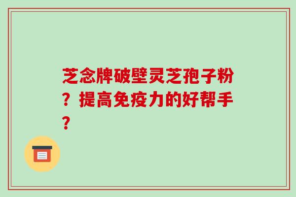 芝念牌破壁灵芝孢子粉？提高免疫力的好帮手？