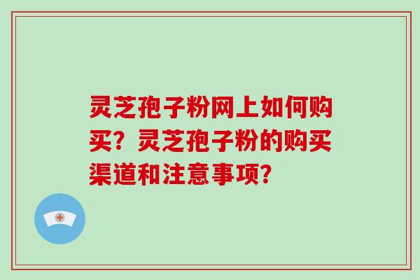灵芝孢子粉网上如何购买？灵芝孢子粉的购买渠道和注意事项？