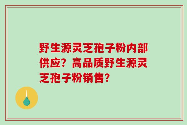 野生源灵芝孢子粉内部供应？高品质野生源灵芝孢子粉销售？