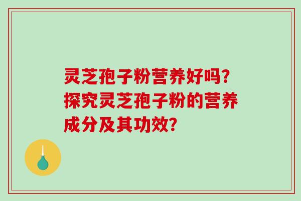 灵芝孢子粉营养好吗？探究灵芝孢子粉的营养成分及其功效？