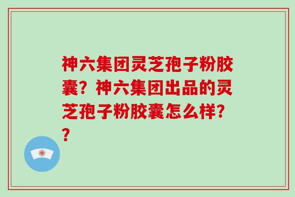 神六集团灵芝孢子粉胶囊？神六集团出品的灵芝孢子粉胶囊怎么样？？