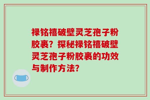 禄铭禧破壁灵芝孢子粉胶裹？探秘禄铭禧破壁灵芝孢子粉胶裹的功效与制作方法？