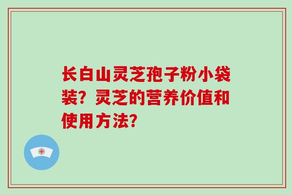 长白山灵芝孢子粉小袋装？灵芝的营养价值和使用方法？