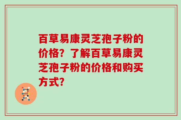 百草易康灵芝孢子粉的价格？了解百草易康灵芝孢子粉的价格和购买方式？