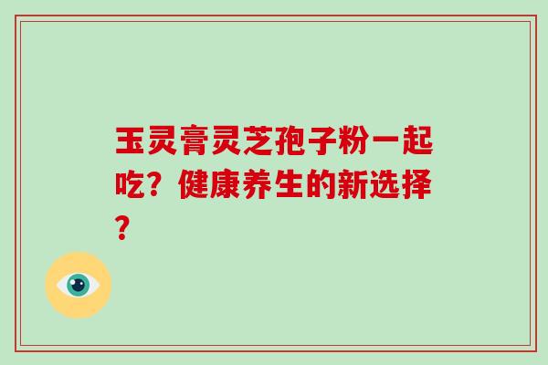 玉灵膏灵芝孢子粉一起吃？健康养生的新选择？