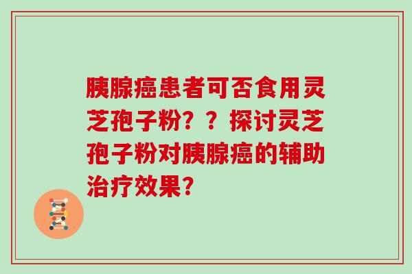 胰腺癌患者可否食用灵芝孢子粉？？探讨灵芝孢子粉对胰腺癌的辅助治疗效果？