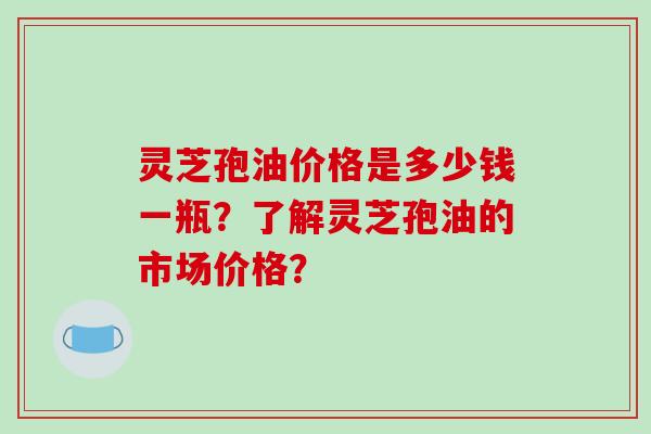 灵芝孢油价格是多少钱一瓶？了解灵芝孢油的市场价格？
