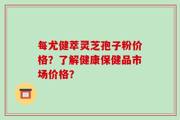 每尤健萃灵芝孢子粉价格？了解健康保健品市场价格？