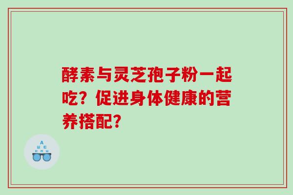 酵素与灵芝孢子粉一起吃？促进身体健康的营养搭配？