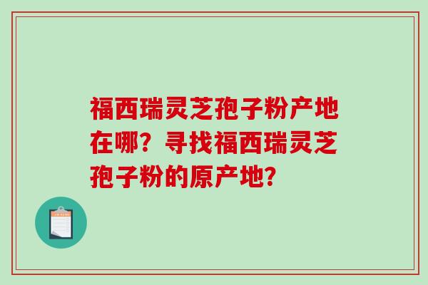 福西瑞灵芝孢子粉产地在哪？寻找福西瑞灵芝孢子粉的原产地？