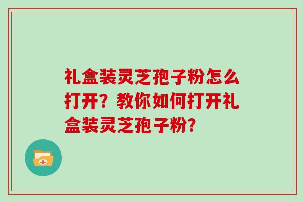 礼盒装灵芝孢子粉怎么打开？教你如何打开礼盒装灵芝孢子粉？