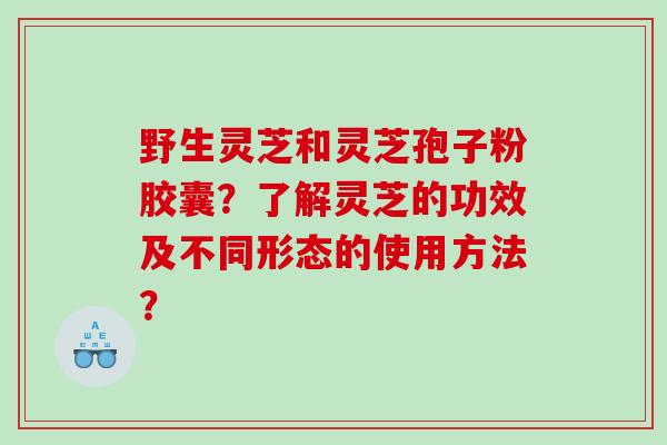 野生灵芝和灵芝孢子粉胶囊？了解灵芝的功效及不同形态的使用方法？