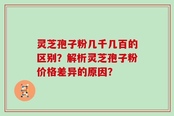 灵芝孢子粉几千几百的区别？解析灵芝孢子粉价格差异的原因？