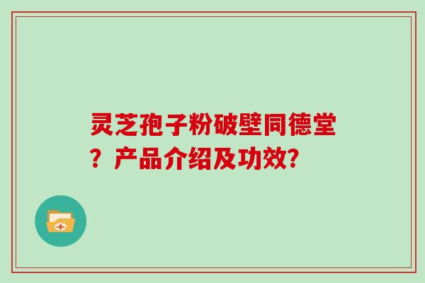 灵芝孢子粉破壁同德堂？产品介绍及功效？