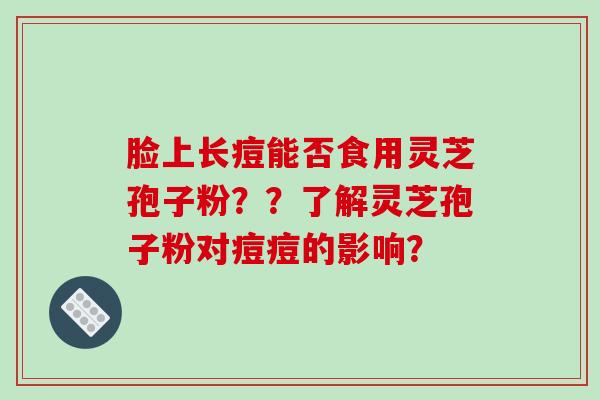 脸上长痘能否食用灵芝孢子粉？？了解灵芝孢子粉对痘痘的影响？