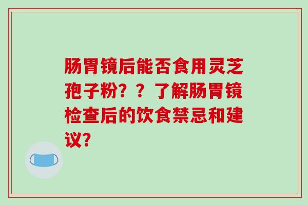 肠胃镜后能否食用灵芝孢子粉？？了解肠胃镜检查后的饮食禁忌和建议？