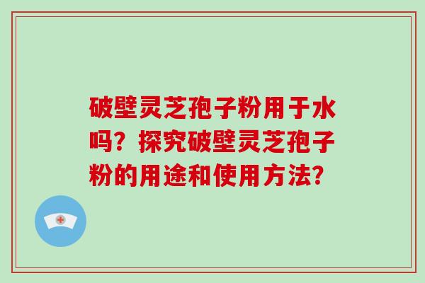 破壁灵芝孢子粉用于水吗？探究破壁灵芝孢子粉的用途和使用方法？