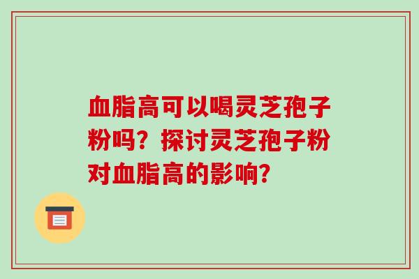 血脂高可以喝灵芝孢子粉吗？探讨灵芝孢子粉对血脂高的影响？