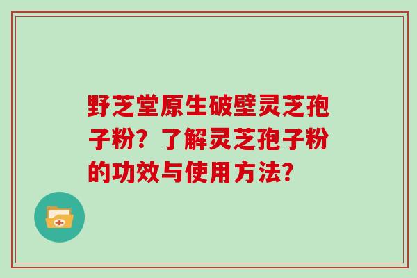 野芝堂原生破壁灵芝孢子粉？了解灵芝孢子粉的功效与使用方法？